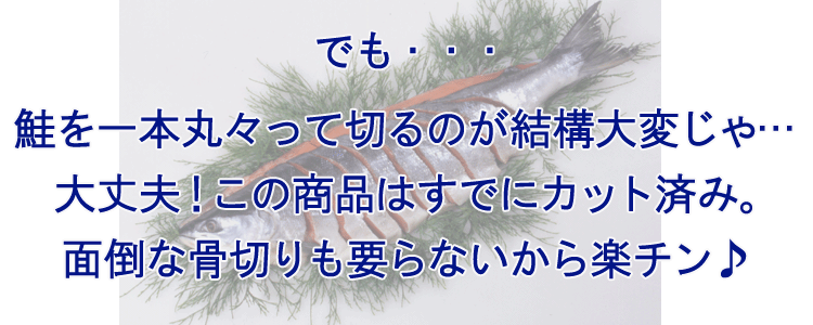 でも・・・鮭を一本丸々って切るのが結構大変じゃ・・・ というお客様も大丈夫!この商品はすでにカット済み。面倒な骨切りも要らないから楽チン♪